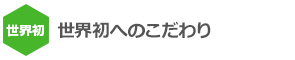 世界初へのこだわり