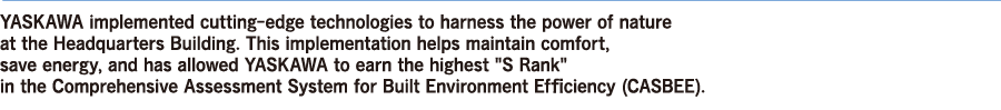 YASKAWA implemented cutting-edge technologies to harness the power of nature at the Headquarters Building.This implementation helps maintain comfort,save energy,and has allowed Yaskawa to earn the highest”S Rank”in the Comprehensive Assessment System for Built Environment Efficiency(CASBEE).