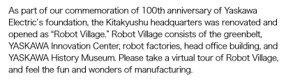 As part of our commemoration of 100th anniversary of Yaskawa Electric’s foundation, the Kitakyushu headquarters was renovated and opened as “Robot Village.” Robot Village consists of the greenbelt, YASKAWA Innovation Center, robot factories, head office building, and YASKAWA History Museum. Please take a virtual tour of Robot Village, and feel the fun and wonders of manufacturing.