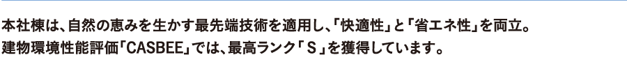 本社等には、自然の恵みを生かす最先端技術を適用し、「快適性」と「省エネ性」を両立。建物環境性能評価「CASBEE」では、最高ランク「S」を獲得しています。