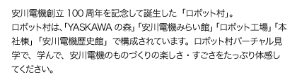 安川電機創立100周年を記念して誕生した「ロボット村」。ロボット村は、「YASKAWAの森」「安川電機みらい館」「ロボット工場」「本社棟」「安川電機歴史館」で構成されています。ロボット村バーチャル見学で、学んで、安川電機のものづくりの楽しさ・すごさをたっぷり体感してください。