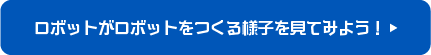ロボットがロボットをつくる様子を見てみよう！