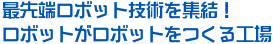 最先端ロボット技術を集結！ロボットがロボットをつくる工場