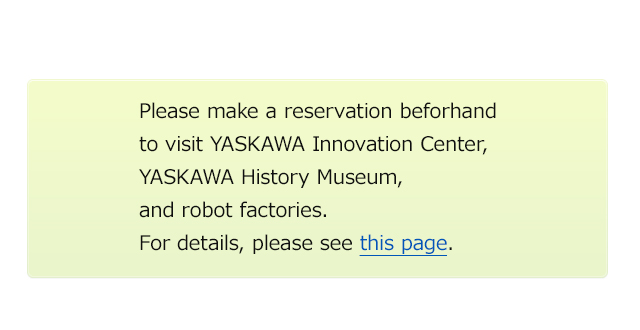 Please make a reservation beforhand to visit YASKAWA Innovation Center, YASKAWA History Museum, and robot factories. For details, please see this page.